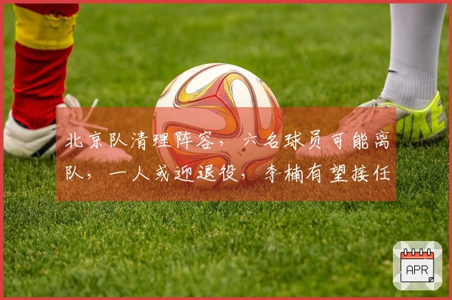 北京队清理阵容，六名球员可能离队，一人或迎退役，李楠有望接任