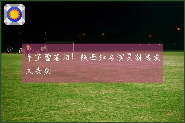 辛芷蕾落泪!陕西知名演员孙浩发文告别