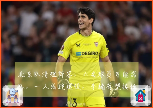 北京队清理阵容，六名球员可能离队，一人或迎退役，李楠有望接任
