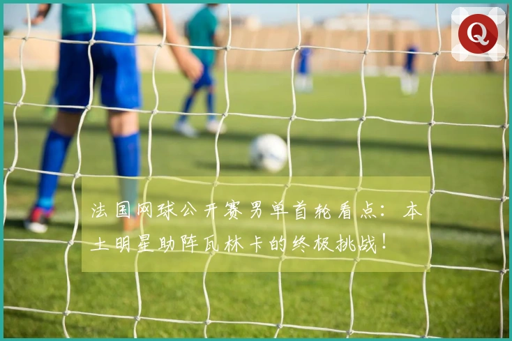 法国网球公开赛男单首轮看点：本土明星助阵瓦林卡的终极挑战！