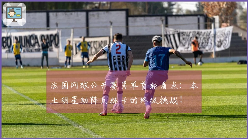 法国网球公开赛男单首轮看点：本土明星助阵瓦林卡的终极挑战！